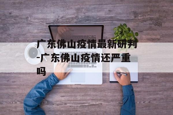 广东佛山疫情最新研判-广东佛山疫情还严重吗