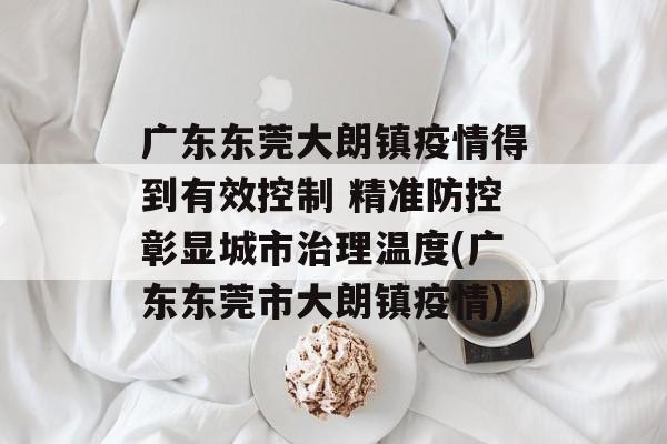广东东莞大朗镇疫情得到有效控制 精准防控彰显城市治理温度(广东东莞市大朗镇疫情)