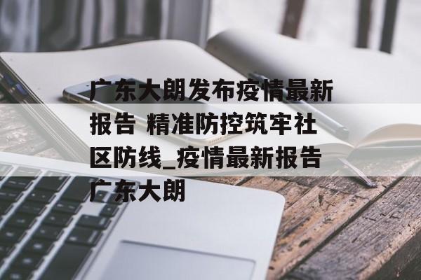 广东大朗发布疫情最新报告 精准防控筑牢社区防线_疫情最新报告广东大朗