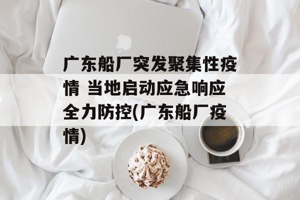 广东船厂突发聚集性疫情 当地启动应急响应全力防控(广东船厂疫情)