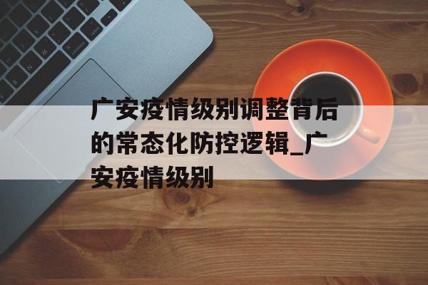 广安疫情级别调整背后的常态化防控逻辑_广安疫情级别