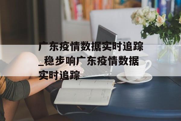 广东疫情数据实时追踪_稳步响广东疫情数据实时追踪