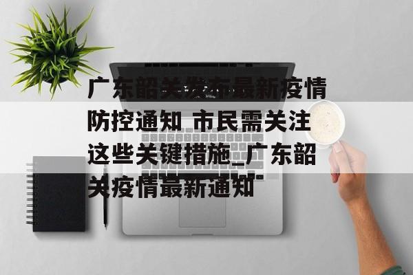 广东韶关发布最新疫情防控通知 市民需关注这些关键措施_广东韶关疫情最新通知