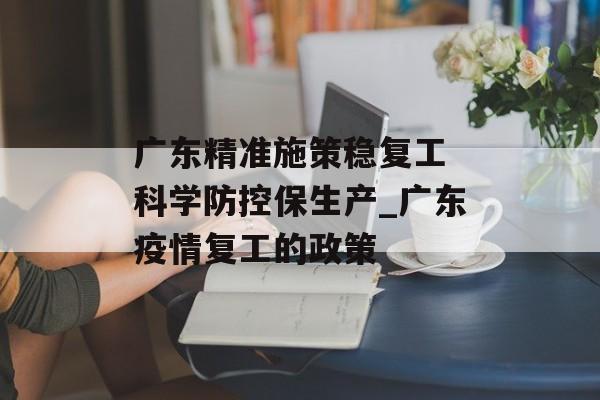 广东精准施策稳复工 科学防控保生产_广东疫情复工的政策