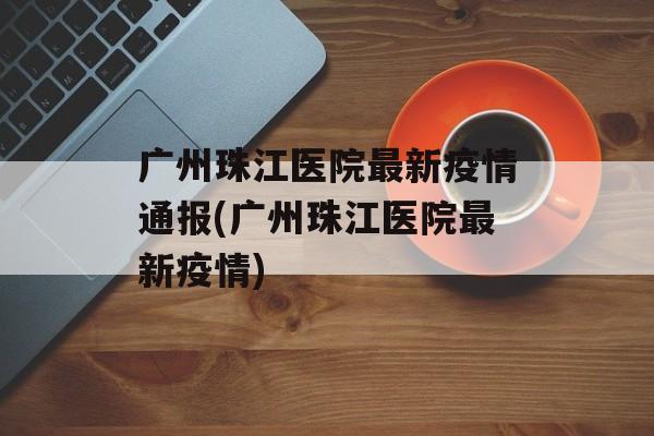 广州珠江医院最新疫情通报(广州珠江医院最新疫情)