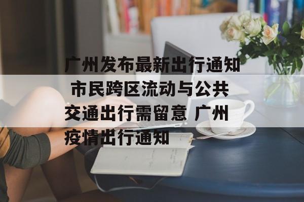 广州发布最新出行通知 市民跨区流动与公共交通出行需留意 广州疫情出行通知