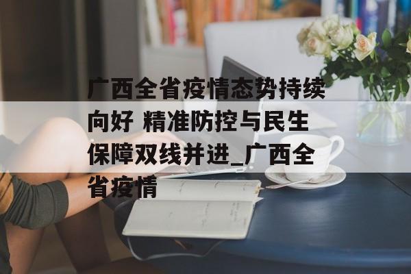 广西全省疫情态势持续向好 精准防控与民生保障双线并进_广西全省疫情