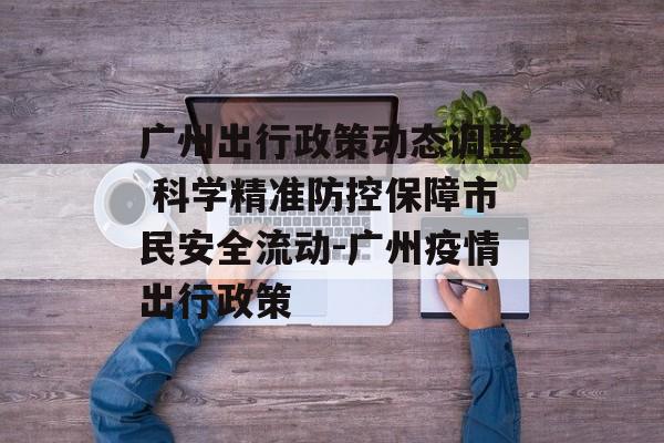 广州出行政策动态调整 科学精准防控保障市民安全流动-广州疫情出行政策