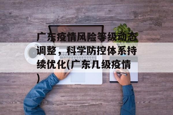 广东疫情风险等级动态调整，科学防控体系持续优化(广东几级疫情)