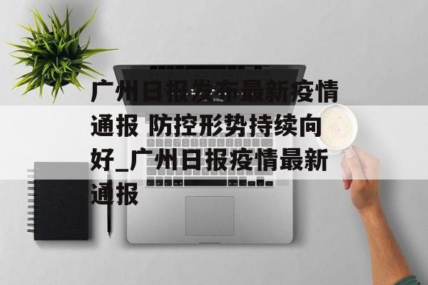 广州日报发布最新疫情通报 防控形势持续向好_广州日报疫情最新通报