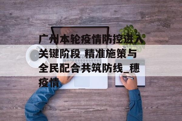 广州本轮疫情防控进入关键阶段 精准施策与全民配合共筑防线_穗疫情