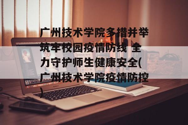 广州技术学院多措并举筑牢校园疫情防线 全力守护师生健康安全(广州技术学院疫情防控)