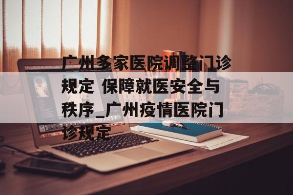 广州多家医院调整门诊规定 保障就医安全与秩序_广州疫情医院门诊规定