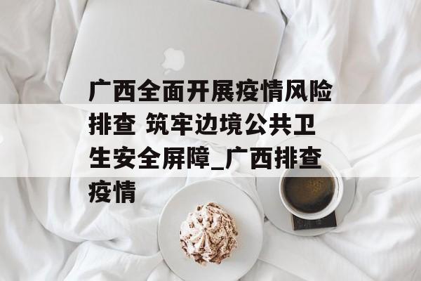广西全面开展疫情风险排查 筑牢边境公共卫生安全屏障_广西排查疫情