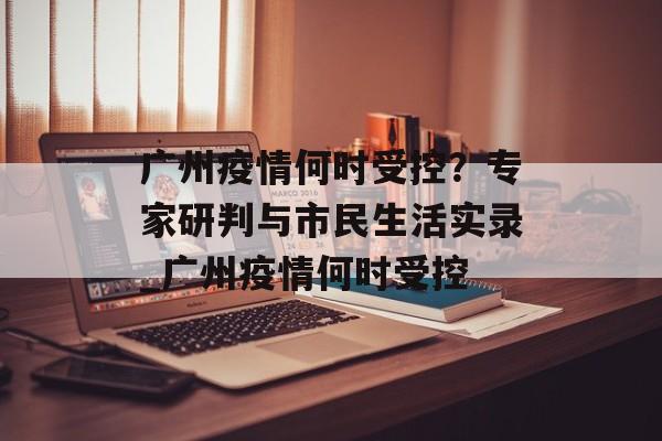 广州疫情何时受控？专家研判与市民生活实录_广州疫情何时受控