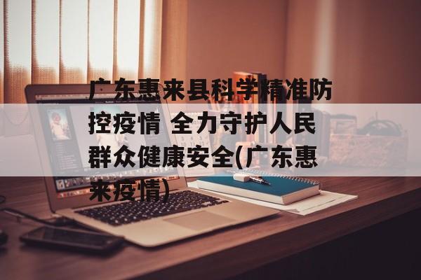 广东惠来县科学精准防控疫情 全力守护人民群众健康安全(广东惠来疫情)