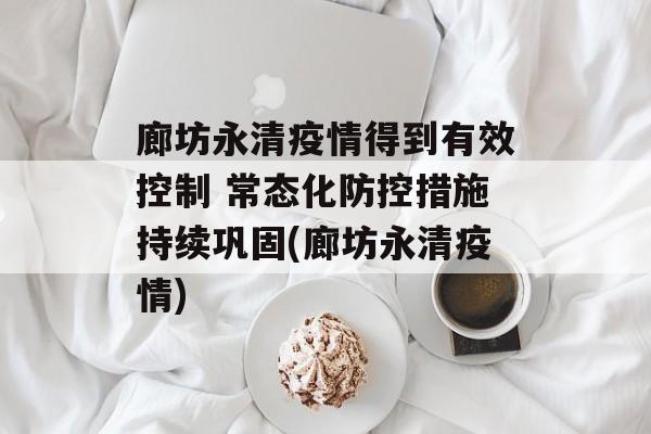 廊坊永清疫情得到有效控制 常态化防控措施持续巩固(廊坊永清疫情)