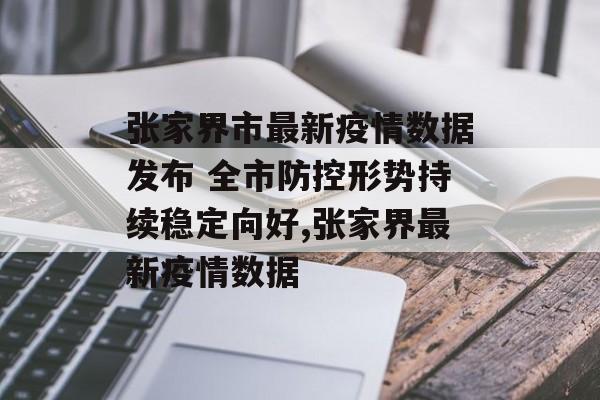 张家界市最新疫情数据发布 全市防控形势持续稳定向好,张家界最新疫情数据