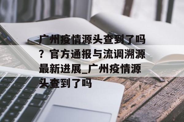 广州疫情源头查到了吗？官方通报与流调溯源最新进展_广州疫情源头查到了吗