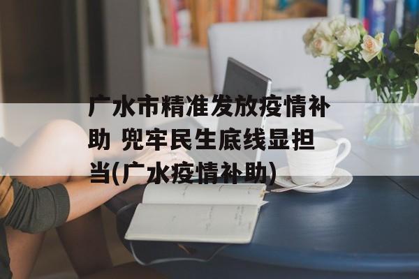 广水市精准发放疫情补助 兜牢民生底线显担当(广水疫情补助)