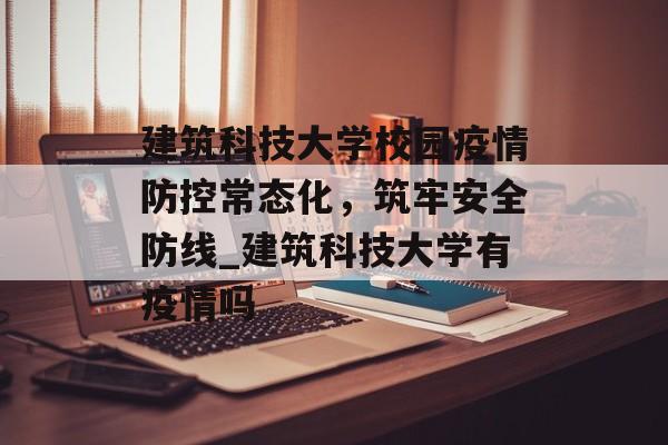 建筑科技大学校园疫情防控常态化，筑牢安全防线_建筑科技大学有疫情吗