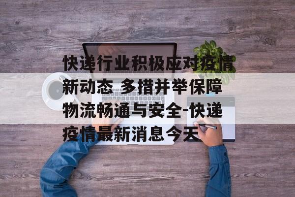 快递行业积极应对疫情新动态 多措并举保障物流畅通与安全-快递疫情最新消息今天