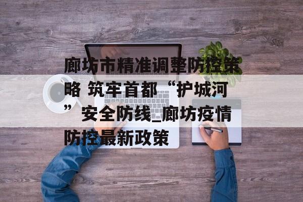 廊坊市精准调整防控策略 筑牢首都“护城河”安全防线_廊坊疫情防控最新政策