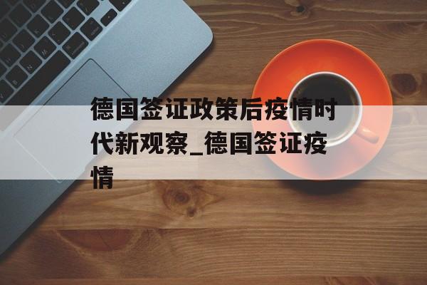 德国签证政策后疫情时代新观察_德国签证疫情