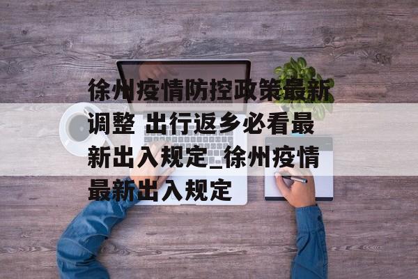 徐州疫情防控政策最新调整 出行返乡必看最新出入规定_徐州疫情最新出入规定