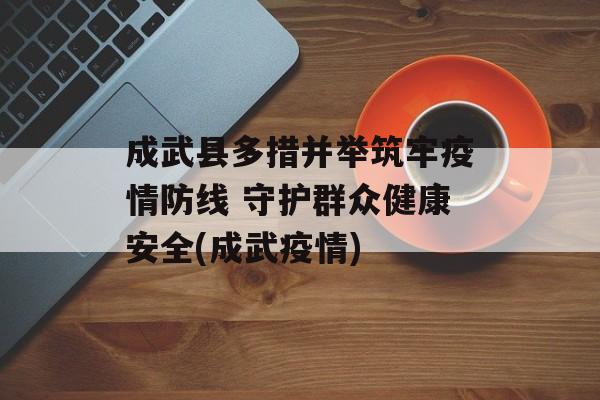 成武县多措并举筑牢疫情防线 守护群众健康安全(成武疫情)