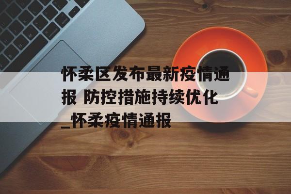 怀柔区发布最新疫情通报 防控措施持续优化_怀柔疫情通报