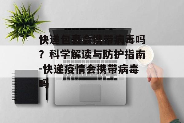 快递包裹会携带病毒吗？科学解读与防护指南-快递疫情会携带病毒吗