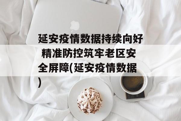 延安疫情数据持续向好 精准防控筑牢老区安全屏障(延安疫情数据)