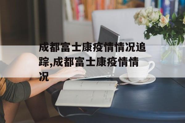 成都富士康疫情情况追踪,成都富士康疫情情况