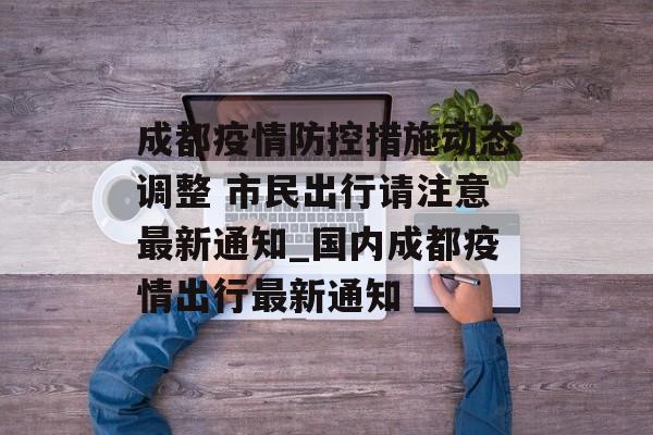 成都疫情防控措施动态调整 市民出行请注意最新通知_国内成都疫情出行最新通知