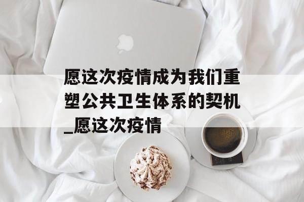 愿这次疫情成为我们重塑公共卫生体系的契机_愿这次疫情