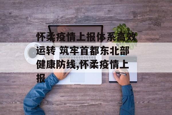 怀柔疫情上报体系高效运转 筑牢首都东北部健康防线,怀柔疫情上报