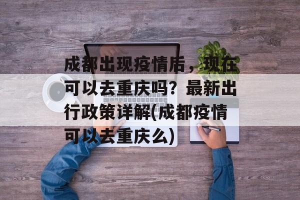 成都出现疫情后，现在可以去重庆吗？最新出行政策详解(成都疫情可以去重庆么)