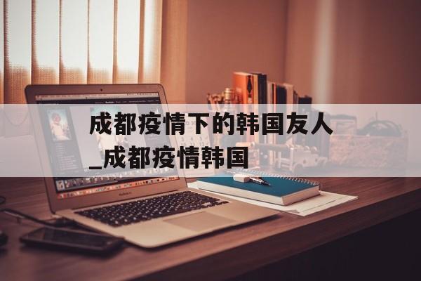 成都疫情下的韩国友人_成都疫情韩国