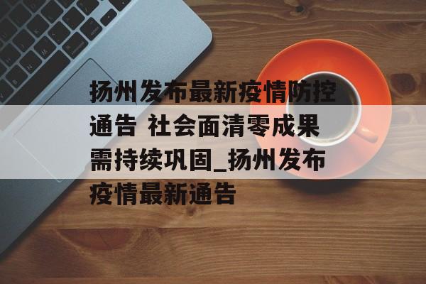扬州发布最新疫情防控通告 社会面清零成果需持续巩固_扬州发布疫情最新通告