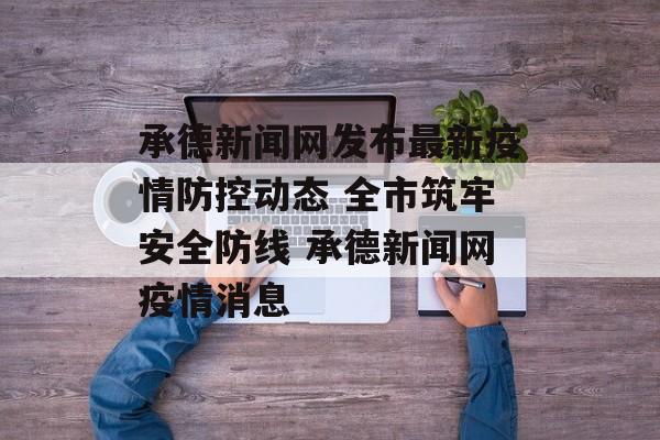 承德新闻网发布最新疫情防控动态 全市筑牢安全防线 承德新闻网疫情消息