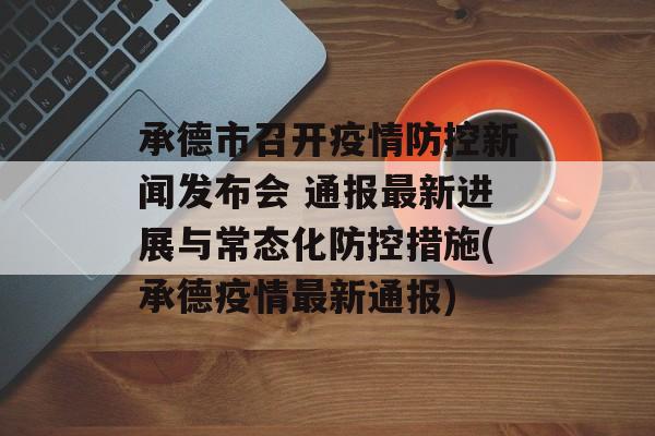承德市召开疫情防控新闻发布会 通报最新进展与常态化防控措施(承德疫情最新通报)