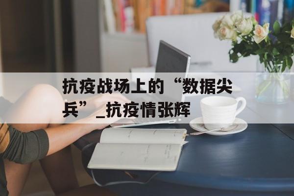 抗疫战场上的“数据尖兵”_抗疫情张辉