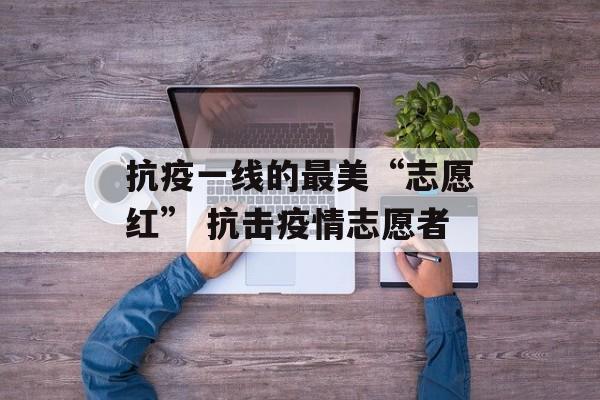 抗疫一线的最美“志愿红” 抗击疫情志愿者