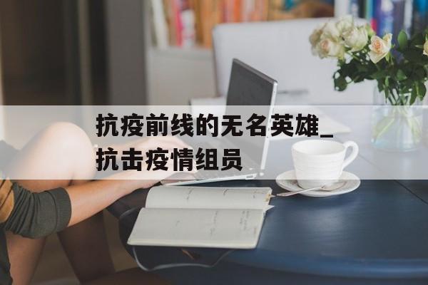 抗疫前线的无名英雄_抗击疫情组员