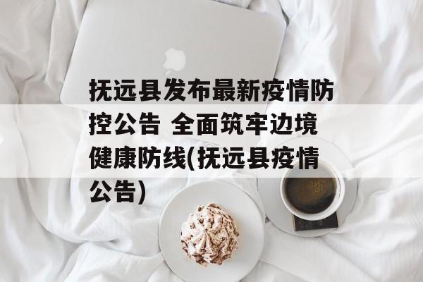 抚远县发布最新疫情防控公告 全面筑牢边境健康防线(抚远县疫情公告)