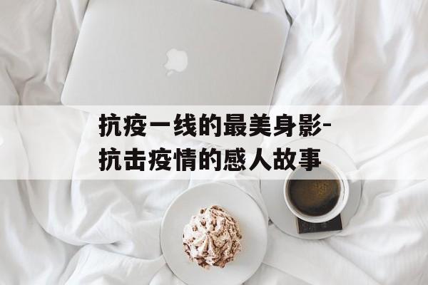 抗疫一线的最美身影-抗击疫情的感人故事