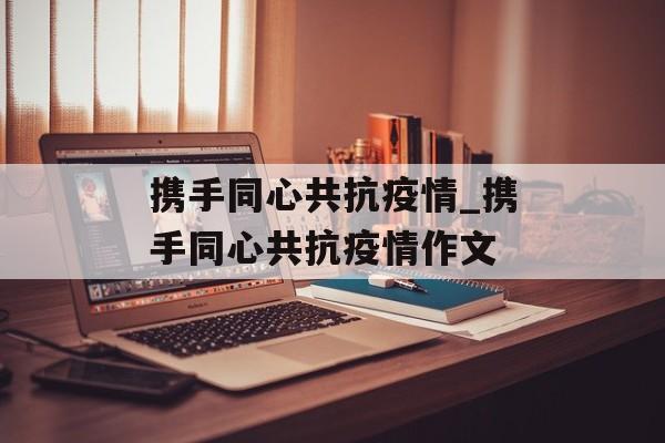 携手同心共抗疫情_携手同心共抗疫情作文