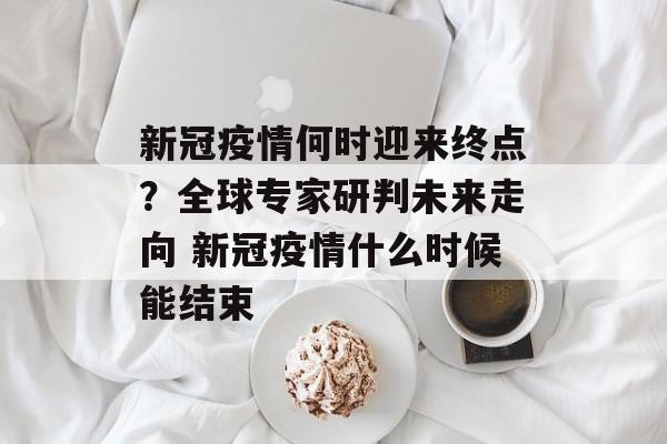 新冠疫情何时迎来终点？全球专家研判未来走向 新冠疫情什么时候能结束