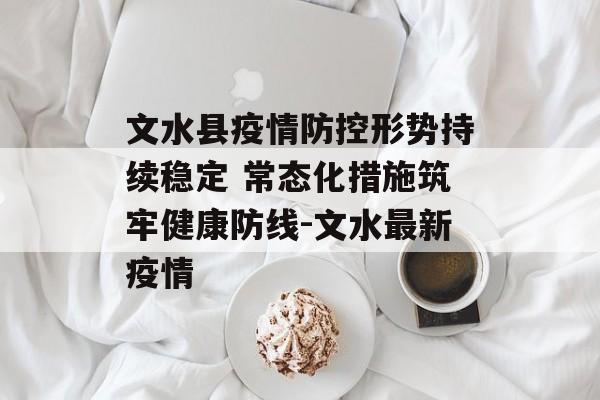 文水县疫情防控形势持续稳定 常态化措施筑牢健康防线-文水最新疫情